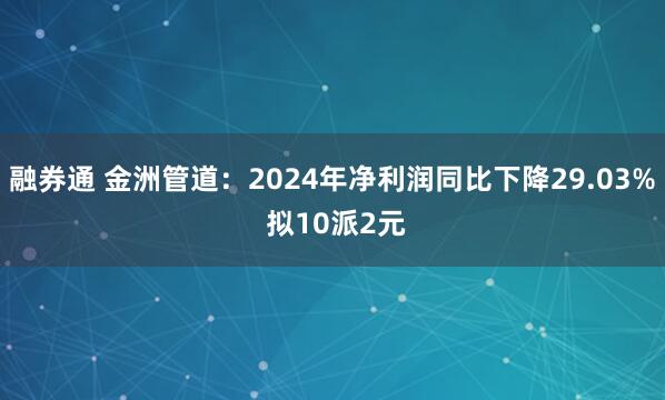 融券通 金洲管道：2024年净利润同比下降29.03% 拟10派2元