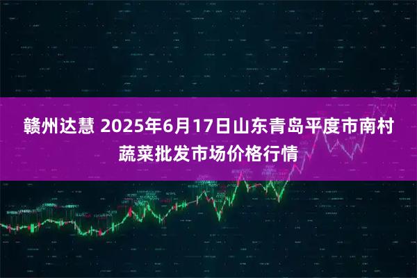 赣州达慧 2025年6月17日山东青岛平度市南村蔬菜批发市场价格行情