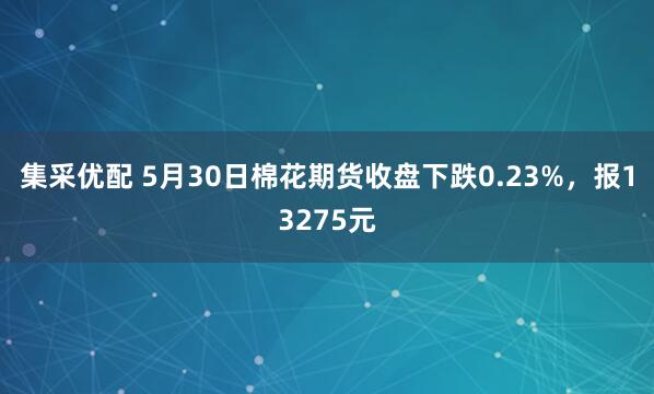 集采优配 5月30日棉花期货收盘下跌0.23%，报13275元