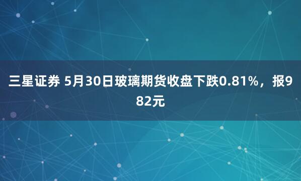 三星证券 5月30日玻璃期货收盘下跌0.81%，报982元
