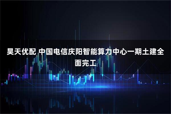 昊天优配 中国电信庆阳智能算力中心一期土建全面完工