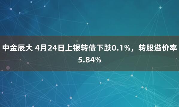 中金辰大 4月24日上银转债下跌0.1%，转股溢价率5.84%