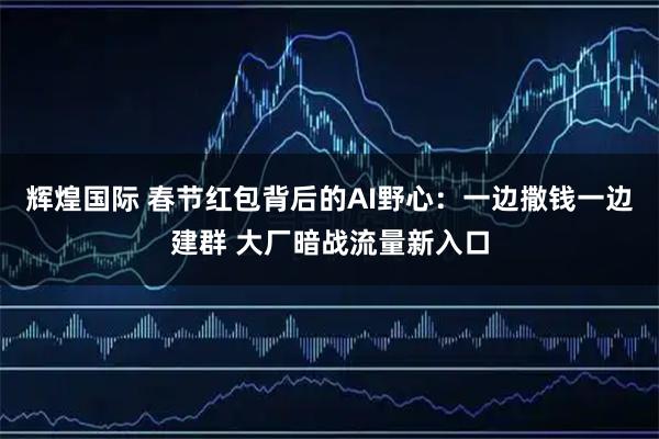 辉煌国际 春节红包背后的AI野心：一边撒钱一边建群 大厂暗战流量新入口