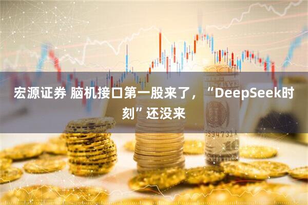 宏源证券 脑机接口第一股来了，“DeepSeek时刻”还没来