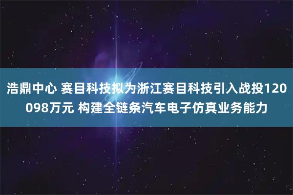 浩鼎中心 赛目科技拟为浙江赛目科技引入战投120098万元 构建全链条汽车电子仿真业务能力