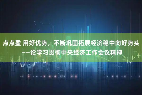 点点盈 用好优势，不断巩固拓展经济稳中向好势头 ——论学习贯彻中央经济工作会议精神