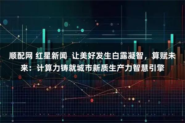 顺配网 红星新闻  让美好发生白露凝智，算赋未来：计算力铸就城市新质生产力智慧引擎